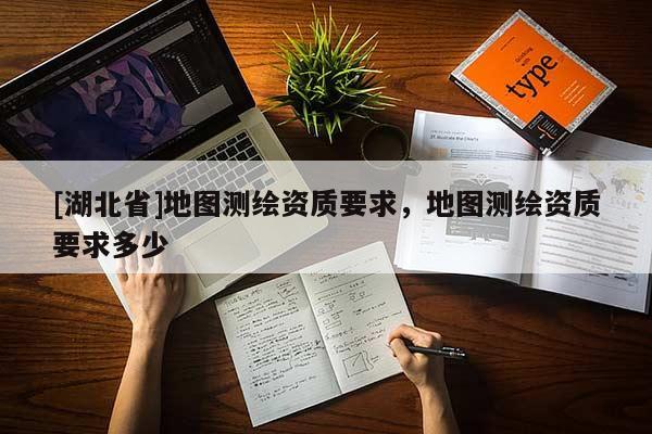 [湖北省]地圖測(cè)繪資質(zhì)要求，地圖測(cè)繪資質(zhì)要求多少