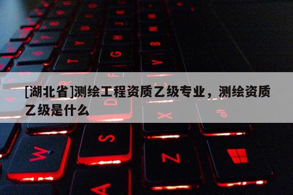[湖北省]測繪工程資質乙級專業，測繪資質乙級是什么