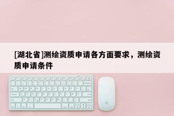 [湖北省]測繪資質(zhì)申請各方面要求，測繪資質(zhì)申請條件