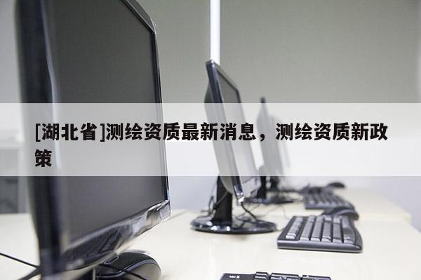 [湖北省]測繪資質最新消息，測繪資質新政策