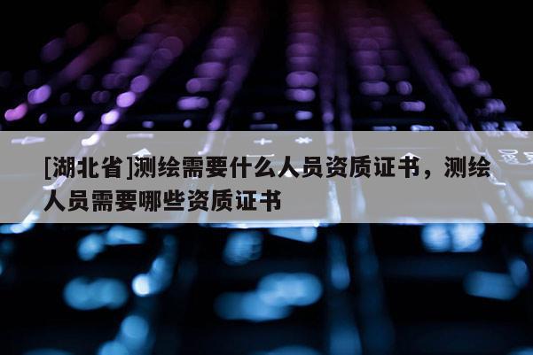 [湖北省]測繪需要什么人員資質證書，測繪人員需要哪些資質證書