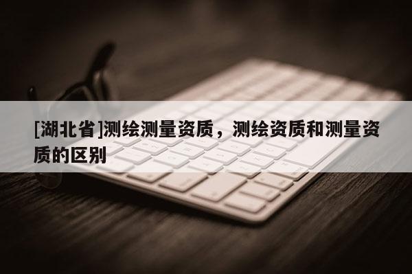 [湖北省]測繪測量資質，測繪資質和測量資質的區別