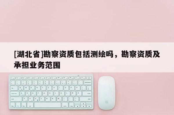 [湖北省]勘察資質(zhì)包括測繪嗎，勘察資質(zhì)及承擔(dān)業(yè)務(wù)范圍