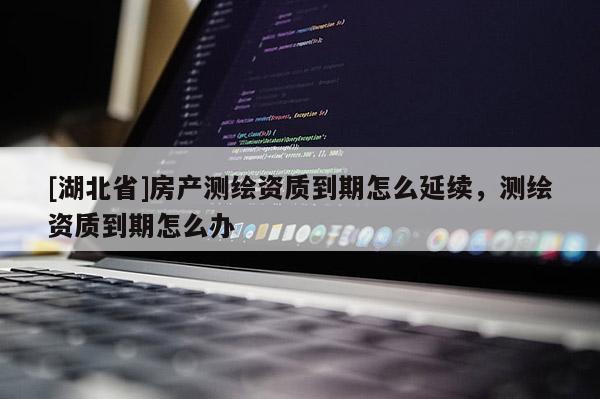 [湖北省]房產測繪資質到期怎么延續，測繪資質到期怎么辦