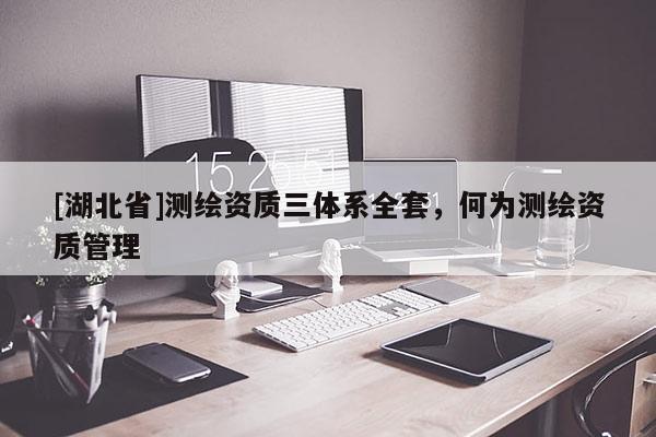 [湖北省]測繪資質三體系全套，何為測繪資質管理