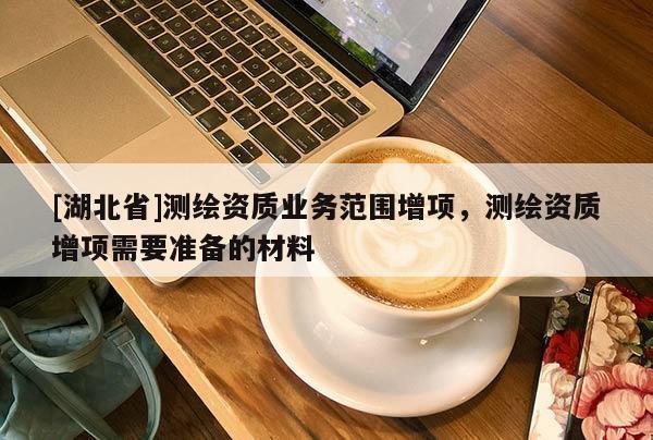 [湖北省]測(cè)繪資質(zhì)業(yè)務(wù)范圍增項(xiàng)，測(cè)繪資質(zhì)增項(xiàng)需要準(zhǔn)備的材料