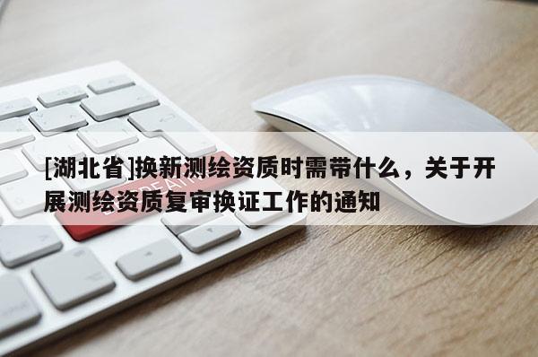 [湖北省]換新測繪資質(zhì)時需帶什么，關(guān)于開展測繪資質(zhì)復(fù)審換證工作的通知