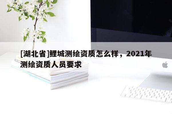 [湖北省]鯉城測繪資質怎么樣，2021年測繪資質人員要求