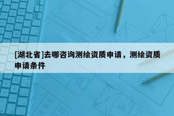 [湖北省]去哪咨詢測繪資質申請，測繪資質申請條件