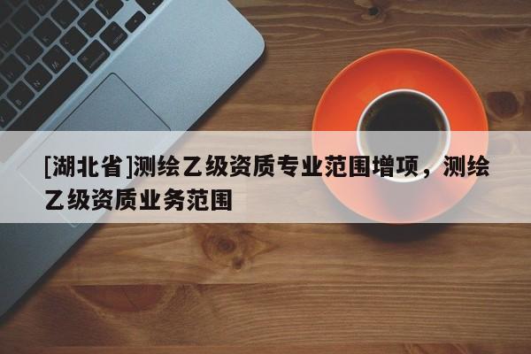 [湖北省]測(cè)繪乙級(jí)資質(zhì)專(zhuān)業(yè)范圍增項(xiàng)，測(cè)繪乙級(jí)資質(zhì)業(yè)務(wù)范圍