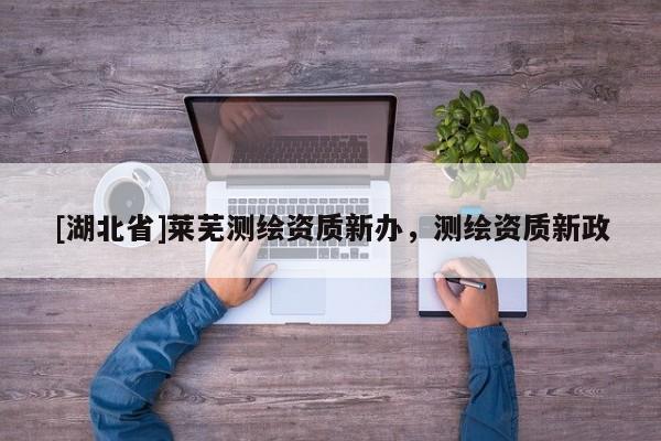[湖北省]萊蕪測(cè)繪資質(zhì)新辦，測(cè)繪資質(zhì)新政