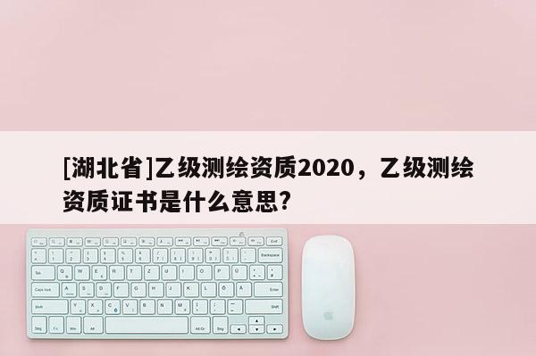 [湖北省]乙級測繪資質2020，乙級測繪資質證書是什么意思?