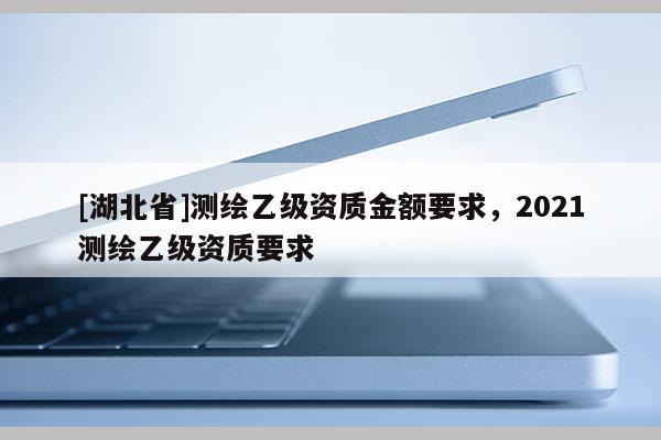 [湖北省]測繪乙級資質金額要求，2021測繪乙級資質要求
