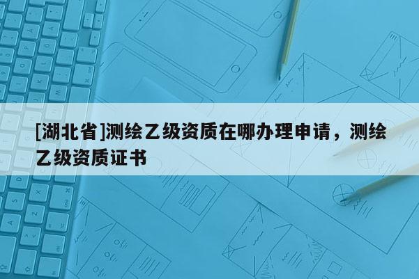[湖北省]測繪乙級資質在哪辦理申請，測繪乙級資質證書