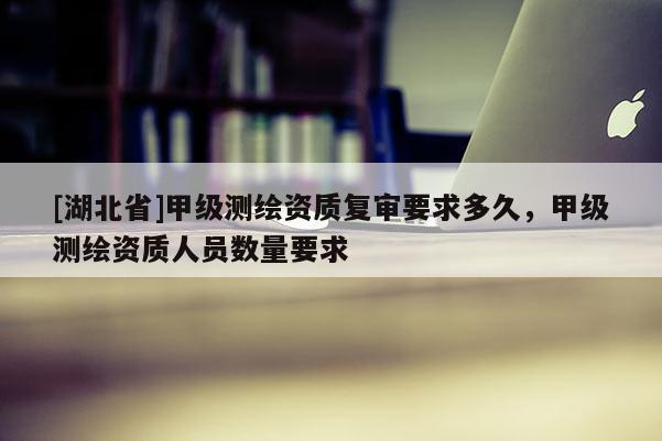 [湖北省]甲級測繪資質復審要求多久，甲級測繪資質人員數量要求