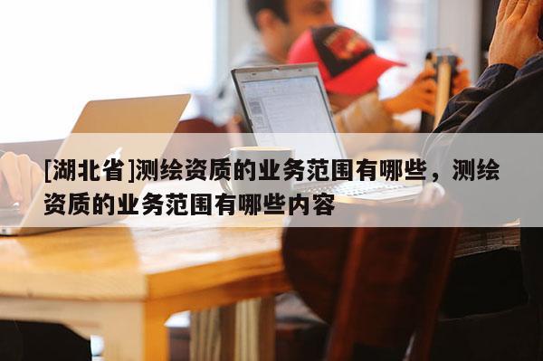 [湖北省]測繪資質的業務范圍有哪些，測繪資質的業務范圍有哪些內容