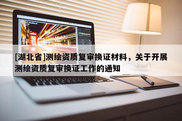[湖北省]測繪資質(zhì)復(fù)審換證材料，關(guān)于開展測繪資質(zhì)復(fù)審換證工作的通知