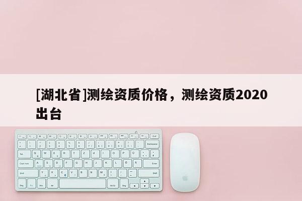 [湖北省]測繪資質價格，測繪資質2020出臺