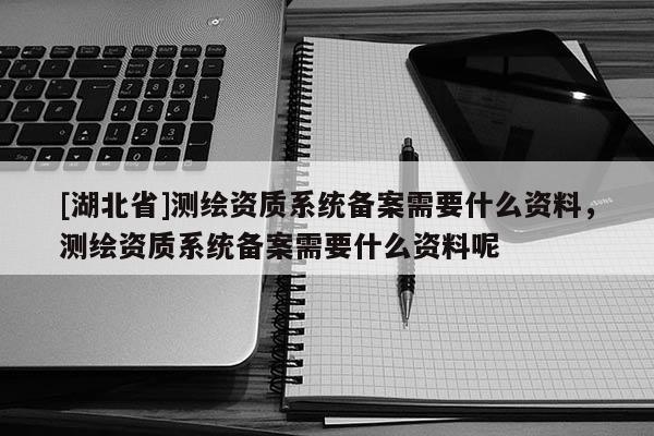 [湖北省]測繪資質系統備案需要什么資料，測繪資質系統備案需要什么資料呢