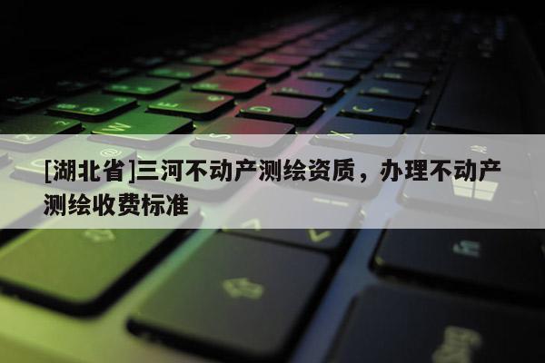[湖北省]三河不動產測繪資質，辦理不動產測繪收費標準
