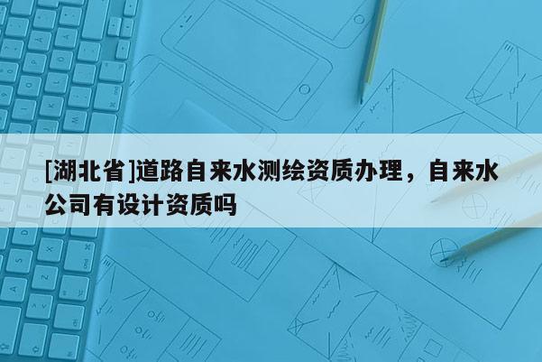[湖北省]道路自來水測繪資質辦理，自來水公司有設計資質嗎