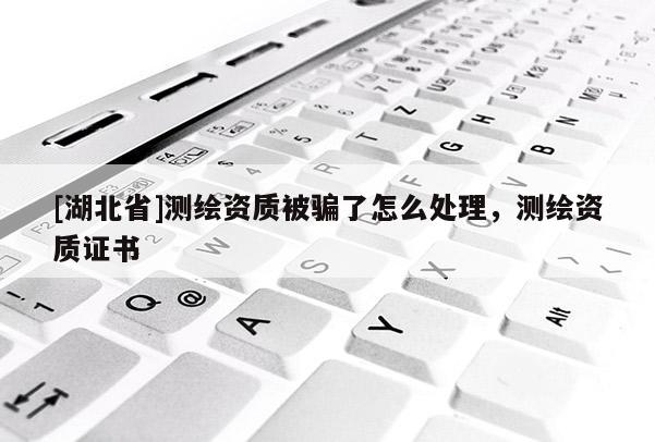 [湖北省]測繪資質被騙了怎么處理，測繪資質證書