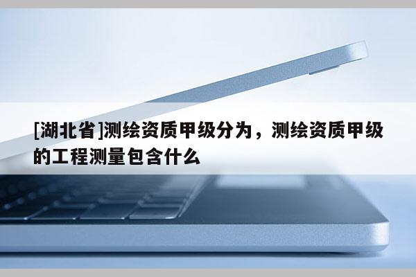 [湖北省]測繪資質甲級分為，測繪資質甲級的工程測量包含什么