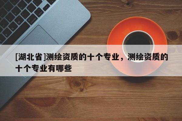 [湖北省]測繪資質的十個專業，測繪資質的十個專業有哪些