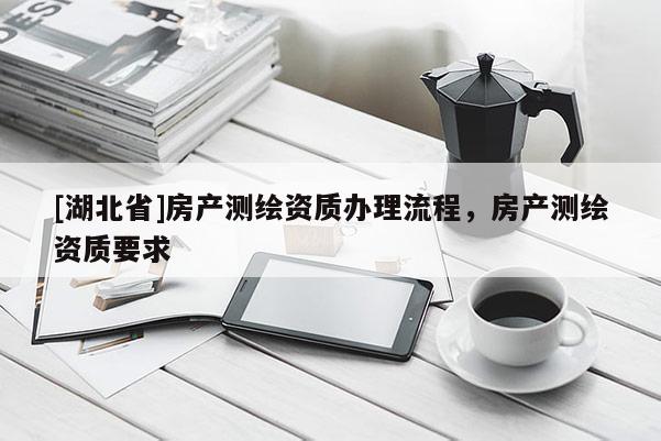 [湖北省]房產(chǎn)測繪資質(zhì)辦理流程，房產(chǎn)測繪資質(zhì)要求