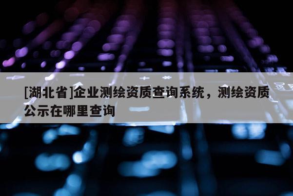 [湖北省]企業(yè)測繪資質(zhì)查詢系統(tǒng)，測繪資質(zhì)公示在哪里查詢