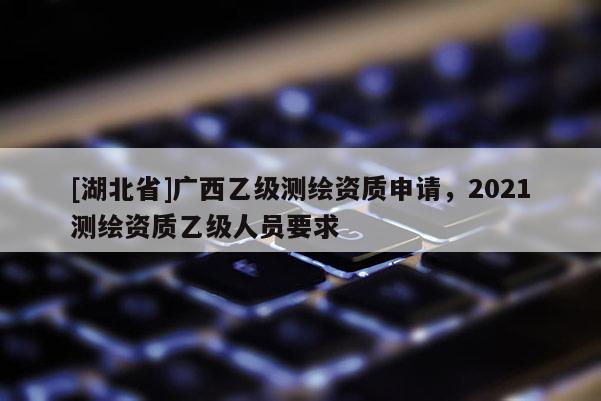 [湖北省]廣西乙級測繪資質申請，2021測繪資質乙級人員要求