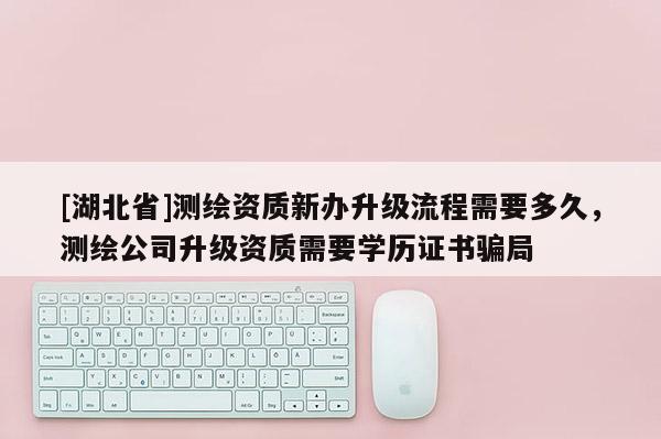 [湖北省]測繪資質新辦升級流程需要多久，測繪公司升級資質需要學歷證書騙局