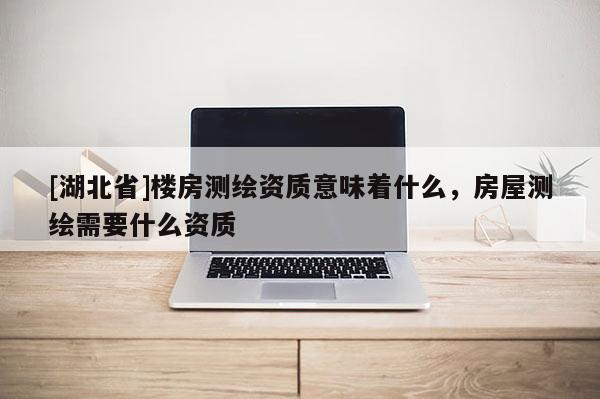 [湖北省]樓房測繪資質意味著什么，房屋測繪需要什么資質