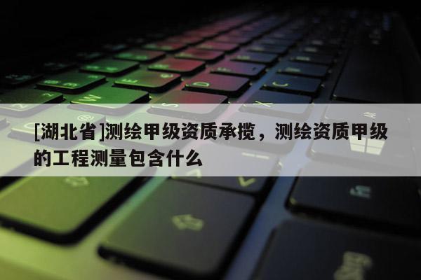 [湖北省]測繪甲級資質承攬，測繪資質甲級的工程測量包含什么