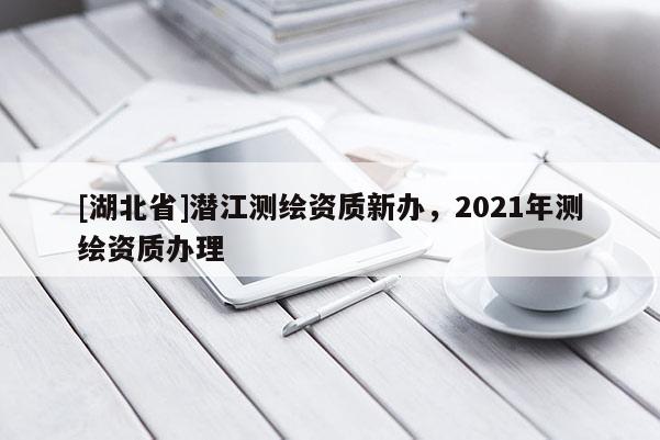 [湖北省]潛江測繪資質(zhì)新辦，2021年測繪資質(zhì)辦理