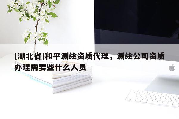[湖北省]和平測(cè)繪資質(zhì)代理，測(cè)繪公司資質(zhì)辦理需要些什么人員