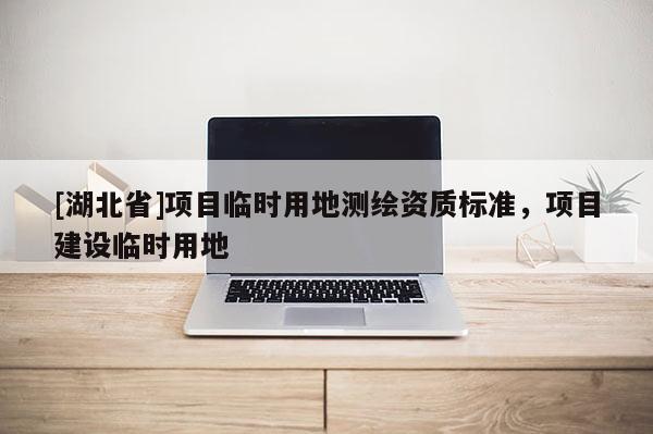[湖北省]項(xiàng)目臨時(shí)用地測(cè)繪資質(zhì)標(biāo)準(zhǔn)，項(xiàng)目建設(shè)臨時(shí)用地