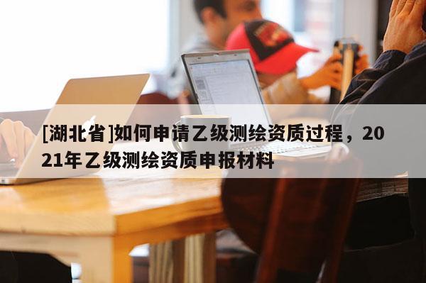 [湖北省]如何申請乙級測繪資質過程，2021年乙級測繪資質申報材料