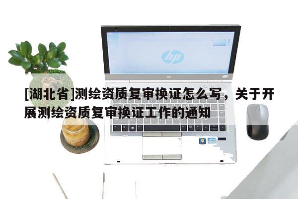 [湖北省]測繪資質(zhì)復(fù)審換證怎么寫，關(guān)于開展測繪資質(zhì)復(fù)審換證工作的通知