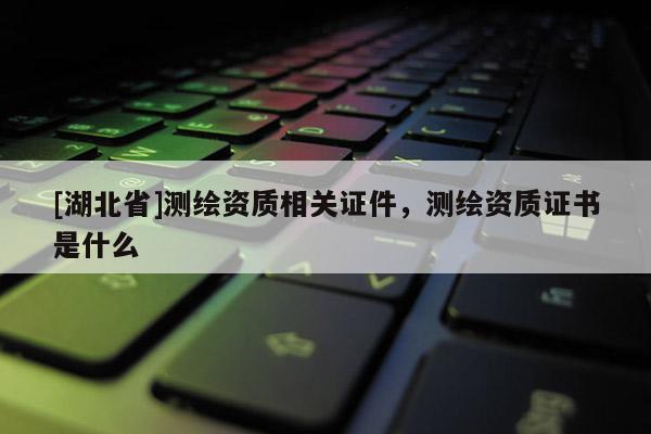 [湖北省]測繪資質相關證件，測繪資質證書是什么