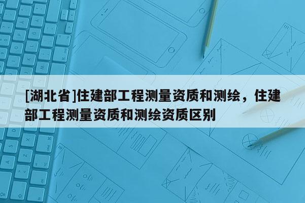 [湖北省]住建部工程測量資質和測繪，住建部工程測量資質和測繪資質區別