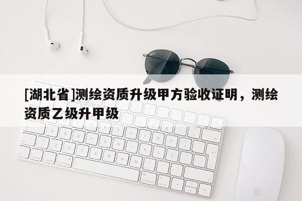 [湖北省]測繪資質升級甲方驗收證明，測繪資質乙級升甲級