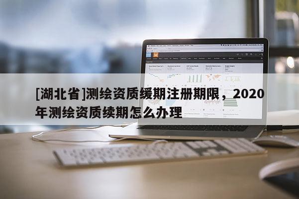 [湖北省]測繪資質緩期注冊期限，2020年測繪資質續期怎么辦理