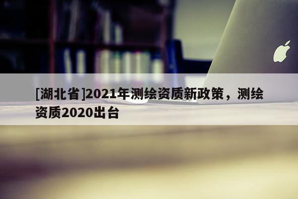 [湖北省]2021年測繪資質新政策，測繪資質2020出臺