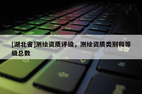 [湖北省]測繪資質評級，測繪資質類別和等級總數