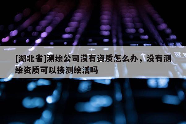 [湖北省]測繪公司沒有資質怎么辦，沒有測繪資質可以接測繪活嗎