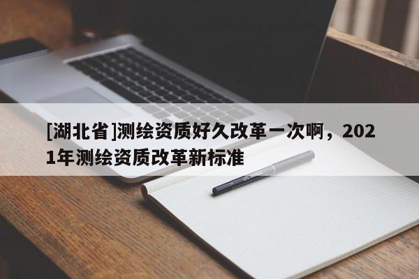 [湖北省]測繪資質好久改革一次啊，2021年測繪資質改革新標準
