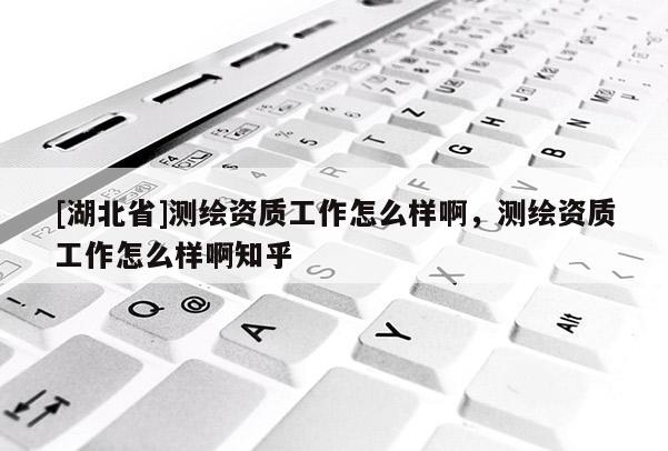 [湖北省]測繪資質(zhì)工作怎么樣啊，測繪資質(zhì)工作怎么樣啊知乎