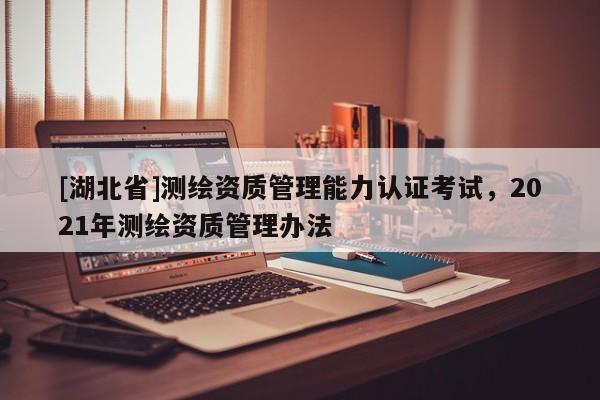 [湖北省]測繪資質管理能力認證考試，2021年測繪資質管理辦法