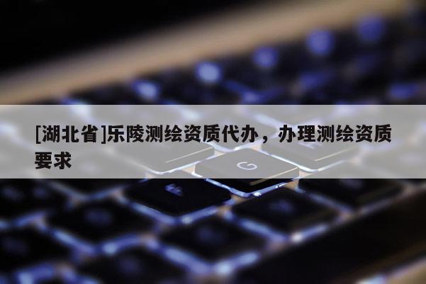 [湖北省]樂陵測繪資質(zhì)代辦，辦理測繪資質(zhì)要求